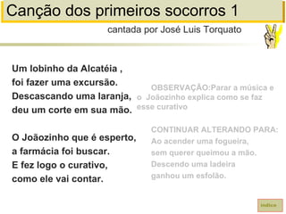 Canção dos primeiros socorros 1
Um lobinho da Alcatéia ,
foi fazer uma excursão.
Descascando uma laranja,
deu um corte em sua mão.
O Joãozinho que é esperto,
a farmácia foi buscar.
E fez logo o curativo,
como ele vai contar.
cantada por José Luis Torquato
índice
OBSERVAÇÃO:Parar a música e
o Joãozinho explica como se faz
esse curativo
CONTINUAR ALTERANDO PARA:
Ao acender uma fogueira,
sem querer queimou a mão.
Descendo uma ladeira
ganhou um esfolão.
 