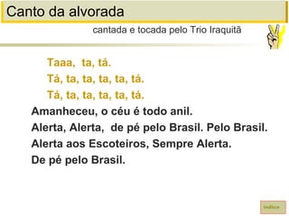 Canto da alvorada
Taaa, ta, tá.
Tá, ta, ta, ta, ta, tá.
Tá, ta, ta, ta, ta, tá.
Amanheceu, o céu é todo anil.
Alerta, Alerta, de pé pelo Brasil. Pelo Brasil.
Alerta aos Escoteiros, Sempre Alerta.
De pé pelo Brasil.
cantada e tocada pelo Trio Iraquitã
índice
 