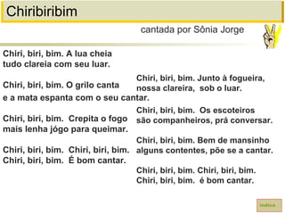 Chiribiribim
Chiri, biri, bim. A lua cheia
tudo clareia com seu luar.
Chiri, biri, bim. O grilo canta
e a mata espanta com o seu cantar.
Chiri, biri, bim. Crepita o fogo
mais lenha jógo para queimar.
Chiri, biri, bim. Chiri, biri, bim.
Chiri, biri, bim. É bom cantar.
cantada por Sônia Jorge
índice
Chiri, biri, bim. Junto à fogueira,
nossa clareira, sob o luar.
Chiri, biri, bim. Os escoteiros
são companheiros, prá conversar.
Chiri, biri, bim. Bem de mansinho
alguns contentes, põe se a cantar.
Chiri, biri, bim. Chiri, biri, bim.
Chiri, biri, bim. é bom cantar.
 