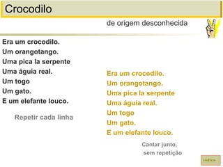 Crocodilo
Era um crocodilo.
Um orangotango.
Uma pica la serpente
Uma águia real.
Um togo
Um gato.
E um elefante louco.
de origem desconhecida
índice
Era um crocodilo.
Um orangotango.
Uma pica la serpente
Uma águia real.
Um togo
Um gato.
E um elefante louco.
Repetir cada linha
Cantar junto,
sem repetição
 