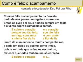 Como é feliz o acampamento
Como é feliz o acampamento na floresta,
junto de nós passa um regato a murmurar.
Então as aves em seus ninhos sempre em festa
e o vento sopra a ramagem a cantar.
E sobre o coração e o coração
porque sou tão feliz sou tão feliz
eu trago com amor e com amor
a minha flor de lis a flor de lis
Junto de mim eu tenho muitos companheiros,
a cada um deles eu estimo como irmão,
pois a amizade que reúne os escoteiros,
faz com que todos tenham um só coração.
E sobre o coração e o...
cantada e tocada pelo Duo Pai pra Filho
índice
 