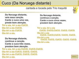 Cuco (Da Noruega distante)
Da Noruega distante,
veio essa canção.
Cante o cuco uma vez,
preste bem atenção.
Tiri a oia, tiri a oia CUCO.
Oia tiri a oia CUCO.
Oia tiri a oia CUCO.
Oia tiri a oia.
Da Noruega distante,
continua a canção.
Cante o cuco três vezes,
prestem bem atenção.
Tiri a oia, tiri a oia CUCO, CUCO,CUCO.
Oia tiri a oia CUCO, CUCO, CUCO.
Oia tiri a oia CUCO, CUCO, CUCO.
Oia tiri a oia.
cantada e tocada pelo Trio Iraquitã
índice
Da Noruega distante,
continua a canção.
Cante o cuco cinco vezes,
prestem bem atenção.
Tiri a oia, tiri a oia
CUCO, CUCO,CUCO, CUCO, CUCO.
Oia tiri a oia
CUCO, CUCO,CUCO, CUCO, CUCO.
Oia tiri a oia
CUCO, CUCO, CUCO, CUCO, CUCO.
Oia tiri a oia.
 