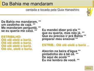 Da Bahia me mandaram
Da Bahia me mandaram, **
um cestinho de cajá. **
Me mandaram perguntá, **
se eu queria me casá. **
ESTRIBILHO:
Olê olê olelê o bariá.
Olê olê olelê o bariá.
Olê olê olelê o bariá.
Olê ole, olelê o baria.
cantada e tocada pela Guia Hanashiro
índice
Eu mandei dizer prá ela **
que eu queria, mas não já. **
Que eu preciso ir prá Bahia **
preparar meu enxoval **
ESTRIB.: Olê olê olelê o bariá ...
Alecrim na beira d'água **
pintadinho do á bê cê. **
De aqui de acolá **
Eu me lembro de você. **
 