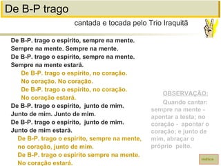 De B-P trago
De B-P. trago o espírito, sempre na mente.
Sempre na mente. Sempre na mente.
De B-P. trago o espírito, sempre na mente.
Sempre na mente estará.
De B-P. trago o espírito, no coração.
No coração. No coração.
De B-P. trago o espírito, no coração.
No coração estará.
De B-P. trago o espírito, junto de mim.
Junto de mim. Junto de mim.
De B-P. trago o espírito, junto de mim.
Junto de mim estará.
De B-P. trago o espírito, sempre na mente,
no coração, junto de mim.
De B-P. trago o espírito sempre na mente.
No coração estará.
cantada e tocada pelo Trio Iraquitã
índice
OBSERVAÇÃO:
Quando cantar:
sempre na mente -
apontar a testa; no
coração - apontar o
coração; e junto de
mim, abraçar o
próprio peito.
 
