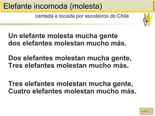 Elefante incomoda (molesta)
Un elefante molesta mucha gente
dos elefantes molestan mucho más.
Dos elefantes molestan mucha gente,
Tres elefantes molestan mucho más.
Tres elefantes molestan mucha gente,
Cuatro elefantes molestan mucho más.
cantada e tocada por escoteiros do Chile
índice
 