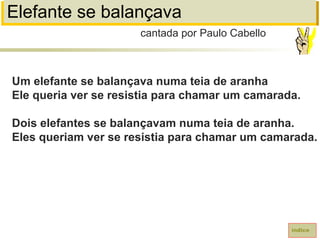 Elefante se balançava
Um elefante se balançava numa teia de aranha
Ele queria ver se resistia para chamar um camarada.
Dois elefantes se balançavam numa teia de aranha.
Eles queriam ver se resistia para chamar um camarada.
cantada por Paulo Cabello
índice
 