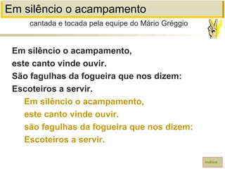 Em silêncio o acampamento
Em silêncio o acampamento,
este canto vinde ouvir.
São fagulhas da fogueira que nos dizem:
Escoteiros a servir.
Em silêncio o acampamento,
este canto vinde ouvir.
são fagulhas da fogueira que nos dizem:
Escoteiros a servir.
cantada e tocada pela equipe do Mário Gréggio
índice
 
