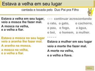 Estava a velha em seu lugar
Estava a velha em seu lugar,
veio a mosca lhe fazer mal.
A mosca na velha,
e a velha a fiar.
Estava a mosca no seu lugar
veio a aranha lhe fazer mal.
A aranha na mosca,
a mosca na velha,
e a velha a fiar.
cantada e tocada pelo Duo Pai pra Filho
índice
- - - continuar acrescentando
o rato, o gato, o cachorro,
o pau, o fogo, a água,
o boi, o homem, a mulher.
- - - - -
Estava a mulher em seu lugar
veio a morte lhe fazer mal.
A morte na velha,
e a velha a fiava.
 