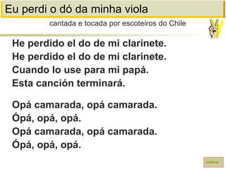 Eu perdi o dó da minha viola
He perdido el do de mi clarinete.
He perdido el do de mi clarinete.
Cuando lo use para mi papá.
Esta canción terminará.
Opá camarada, opá camarada.
Ópá, opá, opá.
Opá camarada, opá camarada.
Ópá, opá, opá.
cantada e tocada por escoteiros do Chile
índice
 