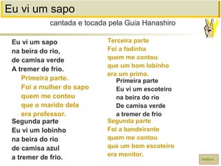 Eu vi um sapo
Eu vi um sapo
na beira do rio,
de camisa verde
A tremer de frio.
Primeira parte.
Foi a mulher do sapo
quem me contou
que o marido dela
era professor.
Segunda parte
Eu vi um lobinho
na beira do rio
de camisa azul
a tremer de frio.
cantada e tocada pela Guia Hanashiro
índice
Terceira parte
Foi a fadinha
quem me contou
que um bom lobinho
era um primo.
Primeira parte
Eu vi um escoteiro
na beira do rio
De camisa verde
a tremer de frio
Segunda parte
Foi a bandeirante
quem me contou
que um bom escoteiro
era monitor.
 