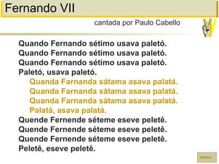 Fernando VII
Quando Fernando sétimo usava paletó.
Quando Fernando sétimo usava paletó.
Quando Fernando sétimo usava paletó.
Paletó, usava paletó.
Quanda Farnanda sátama asava palatá.
Quanda Farnanda sátama asava palatá.
Quanda Farnanda sátama asava palatá.
Palatá, asava palatá.
Quende Fernende séteme eseve peletê.
Quende Fernende séteme eseve peletê.
Quende Fernende séteme eseve peletê.
Peletê, eseve peletê.
cantada por Paulo Cabello
índice
 