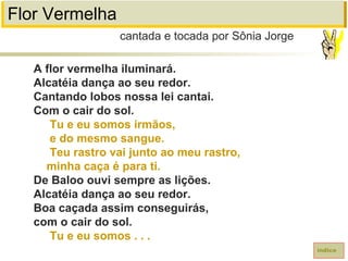 Flor Vermelha
A flor vermelha iluminará.
Alcatéia dança ao seu redor.
Cantando lobos nossa lei cantai.
Com o cair do sol.
Tu e eu somos irmãos,
e do mesmo sangue.
Teu rastro vai junto ao meu rastro,
minha caça é para ti.
De Baloo ouvi sempre as lições.
Alcatéia dança ao seu redor.
Boa caçada assim conseguirás,
com o cair do sol.
Tu e eu somos . . .
cantada e tocada por Sônia Jorge
índice
 