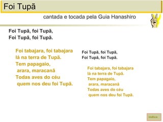 Foi Tupã
Foi Tupã, foi Tupã,
Foi Tupã, foi Tupã.
Foi tabajara, foi tabajara
lá na terra de Tupã.
Tem papagaio,
arara, maracanã
Todas aves do céu
quem nos deu foi Tupã.
cantada e tocada pela Guia Hanashiro
índice
Foi Tupã, foi Tupã,
Foi Tupã, foi Tupã.
Foi tabajara, foi tabajara
lá na terra de Tupã.
Tem papagaio,
arara, maracanã
Todas aves do céu
quem nos deu foi Tupã.
 