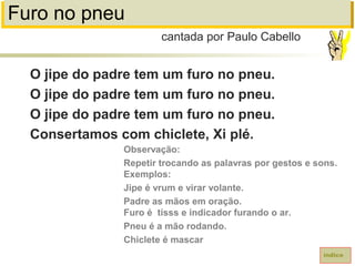 Furo no pneu
O jipe do padre tem um furo no pneu.
O jipe do padre tem um furo no pneu.
O jipe do padre tem um furo no pneu.
Consertamos com chiclete, Xi plé.
cantada por Paulo Cabello
índice
Observação:
Repetir trocando as palavras por gestos e sons.
Exemplos:
Jipe é vrum e virar volante.
Padre as mãos em oração.
Furo é tisss e indicador furando o ar.
Pneu é a mão rodando.
Chiclete é mascar
 