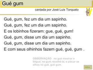 Gué gum
Gué, gum, fez um dia um sapinho.
Gué, gum, fez um dia um sapinho.
E os lobinhos fizeram: gue, gué, gum!
Gué, gum, disse um dia um sapinho.
Gué, gum, disse um dia um sapinho.
E com seus olhinhos fazem gué, gué, gum .
cantada por José Luis Torquato
índice
OBSERVAÇÃO: no gué mostrar a
língua; no gum recolhê-la; e piscar os
olhos no gué, gué gum.
 