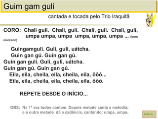 Guim gam guli
CORO: Chali guli. Chali, guli. Chali, guli. Chali, guli,
umpa umpa, umpa umpa, umpa, umpa ... (bem
marcado)
Guingamguli. Guli, guli, uátcha.
Guin gan gú. Guin gan gú.
Guin gan guli. Guli, guli, uátcha.
Guin gan gú. Guin gan gú.
Eila, eila, cheila, eila, cheila, eila, ôôô...
Eila, eila, cheila, eila, cheila, eila, ôôô.
REPETE DESDE O INÍCIO...
cantada e tocada pelo Trio Iraquitã
índice
OBS: Na 1ª vez todos cantam. Depois metade canta a melodia;
e a outra metade dá a cadência, cantando: umpa, umpa.
 