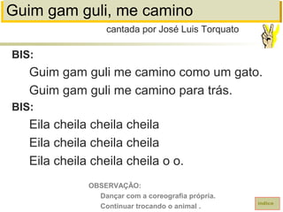 Guim gam guli, me camino
BIS:
Guim gam guli me camino como um gato.
Guim gam guli me camino para trás.
BIS:
Eila cheila cheila cheila
Eila cheila cheila cheila
Eila cheila cheila cheila o o.
cantada por José Luis Torquato
índice
OBSERVAÇÃO:
Dançar com a coreografia própria.
Continuar trocando o animal .
 