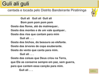 Guli ali guli
Guli ali Guli ali Guli ali
Bom pom pom pom pom
Gosto das flores, até do malmequer..
Gosto dos montes e de um vale qualquer..
Gosto dos rios que cantam para mim
Guli ali . . .
Gosto dos bichos, do besouro ao elefante.
Gosto das árvores de copa exuberante.
Gosto do vento que canta para mim.
Guli ali . . .
Gosto das coisas que Deus criou na Terra,
que Ele as conserve sempre em paz, sem guerra,
para que cantem essa canção para mim.
Guli ali . . . índice
cantada e tocada pelo Distrito Bandeirante Piratininga
 