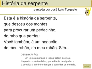 História da serpente
Esta é a história da serpente,
que desceu dos montes,
para procurar um pedacinho,
do rabo que perdeu.
Você também, é um pedação,
do meu rabão, do meu rabão. Sim.
cantada por José Luis Torquato
índice
OBSERVAÇÃO:
um inicia a canção e todos batem palmas.
Na parte: você também, pára diante de alguém e
o convida a também dançar e convidar os demais.
 