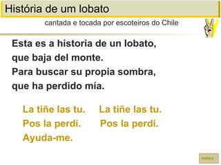 História de um lobato
Esta es a historia de un lobato,
que baja del monte.
Para buscar su propia sombra,
que ha perdido mía.
La tiñe las tu. La tiñe las tu.
Pos la perdí. Pos la perdí.
Ayuda-me.
cantada e tocada por escoteiros do Chile
índice
 
