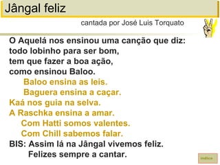 Jângal feliz
O Aquelá nos ensinou uma canção que diz:
todo lobinho para ser bom,
tem que fazer a boa ação,
como ensinou Baloo.
Baloo ensina as leis.
Baguera ensina a caçar.
Kaá nos guia na selva.
A Raschka ensina a amar.
Com Hatti somos valentes.
Com Chill sabemos falar.
BIS: Assim lá na Jângal vivemos feliz.
Felizes sempre a cantar.
cantada por José Luis Torquato
índice
 