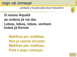 Jogo vai começar
O nosso Aquelá
as ordens já vai dar.
Lobos, lobos, lobos, venham
todos já formar
Matilhas por matilhas,
Nós já vamos arrumar.
Matilhas por matilhas,
Para o jogo começar.
cantada e tocada pela Guia Hanashiro
índice
 