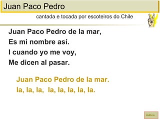 Juan Paco Pedro
Juan Paco Pedro de la mar,
Es mi nombre así.
I cuando yo me voy,
Me dicen al pasar.
Juan Paco Pedro de la mar.
la, la, la, la, la, la, la, la.
cantada e tocada por escoteiros do Chile
índice
 