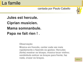 La famile
Jules est hercule.
Ciprian musicien.
Mama somnanbule.
Papa ne fait rien ! .
cantada por Paulo Cabello
índice
Observação:
Música em francês, cantar cada vez mais
rapidamente e fazendo os gestos: Hercules
(forte) mostrar os bíceps; músico tocar violino;
sonâmbulo esticar os braços para frente; faz
nada, cruzar os braços.
 