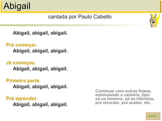 Abigail
Abigail, abigail, abigail.
Prá começar.
Abigail, abigail, abigail.
Já começou.
Abigail, abigail, abigail.
Primeira parte.
Abigail, abigail, abigail.
Prá aprender.
Abigail, abigail, abigail.
cantada por Paulo Cabello
índice
Continuar com outras frases,
estimulando a cantoria, tipo:
só os homens, só os lobinhos,
prá recordar, prá acabar, etc.
 
