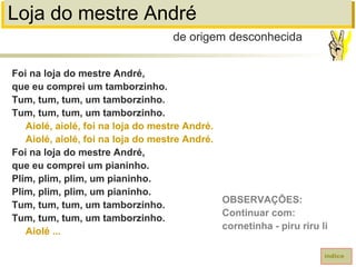 Loja do mestre André
Foi na loja do mestre André,
que eu comprei um tamborzinho.
Tum, tum, tum, um tamborzinho.
Tum, tum, tum, um tamborzinho.
Aiolé, aiolé, foi na loja do mestre André.
Aiolé, aiolé, foi na loja do mestre André.
Foi na loja do mestre André,
que eu comprei um pianinho.
Plim, plim, plim, um pianinho.
Plim, plim, plim, um pianinho.
Tum, tum, tum, um tamborzinho.
Tum, tum, tum, um tamborzinho.
Aiolé ...
de origem desconhecida
índice
OBSERVAÇÕES:
Continuar com:
cornetinha - piru riru li
 