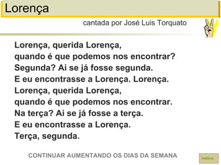 Lorença
Lorença, querida Lorença,
quando é que podemos nos encontrar?
Segunda? Ai se já fosse segunda.
E eu encontrasse a Lorença. Lorença.
Lorença, querida Lorença,
quando é que podemos nos encontrar.
Na terça? Ai se já fosse a terça.
E eu encontrasse a Lorença.
Terça, segunda.
cantada por José Luis Torquato
índice
CONTINUAR AUMENTANDO OS DIAS DA SEMANA
 