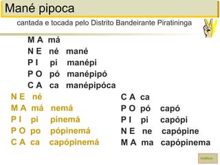Mané pipoca
M A má
N E né mané
P I pi manépi
P O pó manépipó
C A ca manépipóca
N E né
M A má nemá
P I pi pinemá
P O po pópinemá
C A ca capópinemá
índice
C A ca
P O pó capó
P I pi capópi
N E ne capópine
M A ma capópinema
cantada e tocada pelo Distrito Bandeirante Piratininga
 
