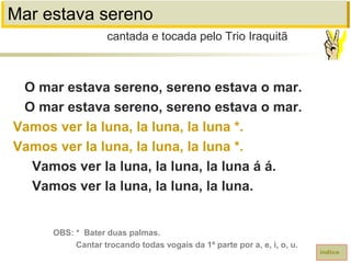 Mar estava sereno
O mar estava sereno, sereno estava o mar.
O mar estava sereno, sereno estava o mar.
Vamos ver la luna, la luna, la luna *.
Vamos ver la luna, la luna, la luna *.
Vamos ver la luna, la luna, la luna á á.
Vamos ver la luna, la luna, la luna.
cantada e tocada pelo Trio Iraquitã
índice
OBS: * Bater duas palmas.
Cantar trocando todas vogais da 1ª parte por a, e, i, o, u.
 