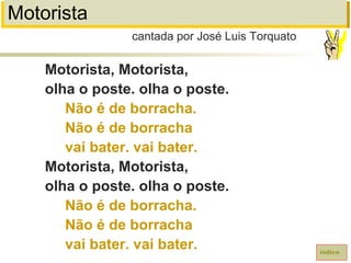 Motorista
Motorista, Motorista,
olha o poste. olha o poste.
Não é de borracha.
Não é de borracha
vai bater. vai bater.
Motorista, Motorista,
olha o poste. olha o poste.
Não é de borracha.
Não é de borracha
vai bater. vai bater.
cantada por José Luis Torquato
índice
 