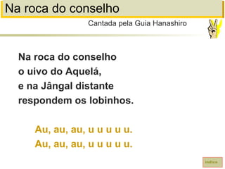 Na roca do conselho
Na roca do conselho
o uivo do Aquelá,
e na Jângal distante
respondem os lobinhos.
Au, au, au, u u u u u.
Au, au, au, u u u u u.
Cantada pela Guia Hanashiro
índice
 