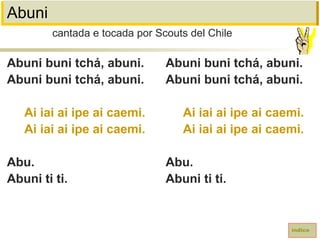 Abuni
Abuni buni tchá, abuni.
Abuni buni tchá, abuni.
Ai iai ai ipe ai caemi.
Ai iai ai ipe ai caemi.
Abu.
Abuni ti ti.
cantada e tocada por Scouts del Chile
índice
Abuni buni tchá, abuni.
Abuni buni tchá, abuni.
Ai iai ai ipe ai caemi.
Ai iai ai ipe ai caemi.
Abu.
Abuni ti ti.
 