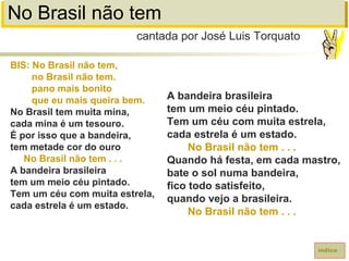 No Brasil não tem
BIS: No Brasil não tem,
no Brasil não tem.
pano mais bonito
que eu mais queira bem.
No Brasil tem muita mina,
cada mina é um tesouro.
É por isso que a bandeira,
tem metade cor do ouro
No Brasil não tem . . .
A bandeira brasileira
tem um meio céu pintado.
Tem um céu com muita estrela,
cada estrela é um estado.
cantada por José Luis Torquato
índice
A bandeira brasileira
tem um meio céu pintado.
Tem um céu com muita estrela,
cada estrela é um estado.
No Brasil não tem . . .
Quando há festa, em cada mastro,
bate o sol numa bandeira,
fico todo satisfeito,
quando vejo a brasileira.
No Brasil não tem . . .
 