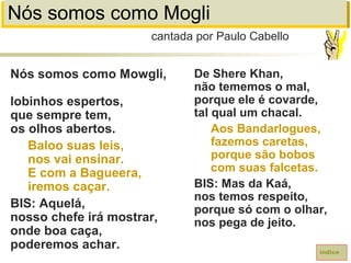 Nós somos como Mogli
Nós somos como Mowgli,
lobinhos espertos,
que sempre tem,
os olhos abertos.
Baloo suas leis,
nos vai ensinar.
E com a Bagueera,
iremos caçar.
BIS: Aquelá,
nosso chefe irá mostrar,
onde boa caça,
poderemos achar.
cantada por Paulo Cabello
índice
De Shere Khan,
não tememos o mal,
porque ele é covarde,
tal qual um chacal.
Aos Bandarlogues,
fazemos caretas,
porque são bobos
com suas falcetas.
BIS: Mas da Kaá,
nos temos respeito,
porque só com o olhar,
nos pega de jeito.
 