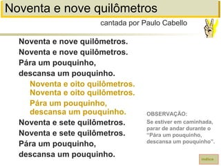 Noventa e nove quilômetros
Noventa e nove quilômetros.
Noventa e nove quilômetros.
Pára um pouquinho,
descansa um pouquinho.
Noventa e oito quilômetros.
Noventa e oito quilômetros.
Pára um pouquinho,
descansa um pouquinho.
Noventa e sete quilômetros.
Noventa e sete quilômetros.
Pára um pouquinho,
descansa um pouquinho.
cantada por Paulo Cabello
índice
OBSERVAÇÃO:
Se estiver em caminhada,
parar de andar durante o
“Pára um pouquinho,
descansa um pouquinho”.
 