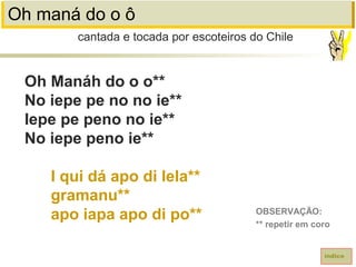 Oh maná do o ô
Oh Manáh do o o**
No iepe pe no no ie**
Iepe pe peno no ie**
No iepe peno ie**
I qui dá apo di lela**
gramanu**
apo iapa apo di po**
cantada e tocada por escoteiros do Chile
índice
OBSERVAÇÃO:
** repetir em coro
 