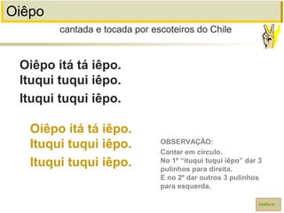 Oiêpo
Oiêpo itá tá iêpo.
Ituqui tuqui iêpo.
Ituqui tuqui iêpo.
Oiêpo itá tá iêpo.
Ituqui tuqui iêpo.
Ituqui tuqui iêpo.
cantada e tocada por escoteiros do Chile
índice
OBSERVAÇÃO:
Cantar em círculo.
No 1º “ituqui tuqui iêpo” dar 3
pulinhos para direita.
E no 2º dar outros 3 pulinhos
para esquerda.
 