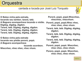 Orquestra
O Baloo vinha pela estrada,
tocando seu tambor, tarará, tatá.
A Baguera acompanhava tocando o violão.
Digdeg, digdeg, digdon.
Tarará, tatá. Digdeg, digdeg, digdon.
Tarará, tatá. Digdeg, digdeg, digdon.
Tarará, tatá. Digdeg, digdeg, digdon.
O Baloo vinha pela estrada
tocando seu pistão pororó, popó.
A Baguera acompanhava
tocando acordeon.
Nhecnhec, nhec nhec, nhec nhom.
cantada e tocada por José Luiz Torquato
índice
Pororó, popó, popó.Nhecnhec,
nhecnhec, nhecnhom.
Pororó, popó, popó.Nhec nhec,
nhec nhec, nhec nhom.
Tarará, tatá, tatá. Digdeg, digdeg,
digdon.
Tarará, tatá, tatá. Digdeg, digdeg,
digdon.
Tarará, tatá, tatá. Digdeg, digdeg,
digdon.
Pororó, popó, popó. Nhecnhec,
nhec nhec, nhec nhom.
Pororo, popó, popó. Nhecnhec,
nhec nhec, nhec nhom.
 