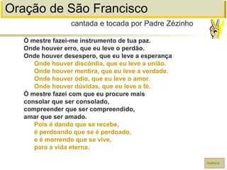 Oração de São Francisco
Ó mestre fazei-me instrumento de tua paz.
Onde houver erro, que eu leve o perdão.
Onde houver desespero, que eu leve a esperança
Onde houver discórdia, que eu leve a união.
Onde houver mentira, que eu leve a verdade.
Onde houver ódio, que eu leve o amor.
Onde houver dúvidas, que eu leve a fé.
Ó mestre fazei com que eu procure mais
consolar que ser consolado,
compreender que ser compreendido,
amar que ser amado.
Pois é dando que se recebe,
é perdoando que se é perdoado,
e é morrendo que se vive,
para a vida eterna.
cantada e tocada por Padre Zézinho
índice
 