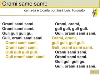Orami same same
Orami sami sami.
Orami sami sami.
Guli guli guli gu.
Guli, orami sami sami.
Orami sami sami.
Orami sami sami.
Guli guli guli guli.
Guli orami sami sami.
cantada e tocada por José Luiz Torquato
índice
Orami, orami,
guli guli, guli guli.
Guli, orami sami sami.
Orami, orami,
guli guli, guli guli.
Guli, orami sami sami.
Orami sami sami.
Orami sami sami.
Guli guli guli gu.
Guli, orami sami sami.
 