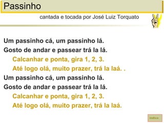 Passinho
Um passinho cá, um passinho lá.
Gosto de andar e passear trá la lá.
Calcanhar e ponta, gira 1, 2, 3.
Até logo olá, muito prazer, trá la laá. .
Um passinho cá, um passinho lá.
Gosto de andar e passear trá la lá.
Calcanhar e ponta, gira 1, 2, 3.
Até logo olá, muito prazer, trá la laá.
cantada e tocada por José Luiz Torquato
índice
 