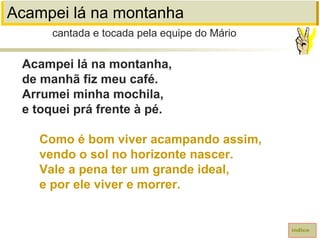 Acampei lá na montanha
Acampei lá na montanha,
de manhã fiz meu café.
Arrumei minha mochila,
e toquei prá frente à pé.
Como é bom viver acampando assim,
vendo o sol no horizonte nascer.
Vale a pena ter um grande ideal,
e por ele viver e morrer.
cantada e tocada pela equipe do Mário
índice
 