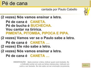 Pé de cana
(2 vezes) Nós vamos ensinar a letra.
Pé de cana é CANETA.
Pé de bucha é BUCHECHA.
Vou cantar na tiririca.
PIMENTA, PITOMBA, PIPOCA E PIPA.
(2 vezes) Vamos ver se o Paulo sabe a letra.
Pé de cana é CANETA …
(2 vezes) Ele não sabe a letra.
(2 vezes) Nós vamos ensinar a letra.
Pé de cana é CANETA …
cantada por Paulo Cabello
índice
OBSERVAÇÃO: Após ensinar a letra, indicar quem será testado. Se
o indicado cantar em solo as letras maiúsculas, indicará um
outro a ser testado. Se não sabe vai ser ensinado novamente.
 
