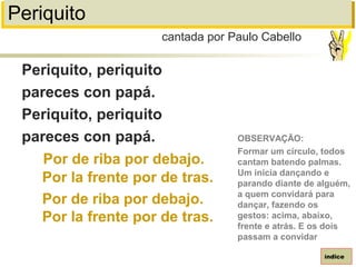 Periquito
Periquito, periquito
pareces con papá.
Periquito, periquito
pareces con papá.
Por de riba por debajo.
Por la frente por de tras.
Por de riba por debajo.
Por la frente por de tras.
cantada por Paulo Cabello
índice
OBSERVAÇÃO:
Formar um círculo, todos
cantam batendo palmas.
Um inicia dançando e
parando diante de alguém,
a quem convidará para
dançar, fazendo os
gestos: acima, abaixo,
frente e atrás. E os dois
passam a convidar
 