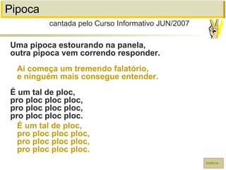 Pipoca
Uma pipoca estourando na panela,
outra pipoca vem correndo responder.
Ai começa um tremendo falatório,
e ninguém mais consegue entender.
É um tal de ploc,
pro ploc ploc ploc,
pro ploc ploc ploc,
pro ploc ploc ploc.
É um tal de ploc,
pro ploc ploc ploc,
pro ploc ploc ploc,
pro ploc ploc ploc.
índice
cantada pelo Curso Informativo JUN/2007
 