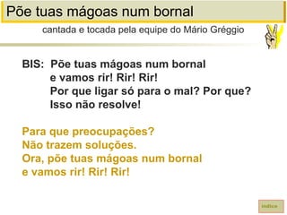 Põe tuas mágoas num bornal
BIS: Põe tuas mágoas num bornal
e vamos rir! Rir! Rir!
Por que ligar só para o mal? Por que?
Isso não resolve!
Para que preocupações?
Não trazem soluções.
Ora, põe tuas mágoas num bornal
e vamos rir! Rir! Rir!
cantada e tocada pela equipe do Mário Gréggio
índice
 